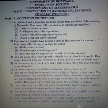 UNIVERSITY OF BOTSWANA
FACULTY OF SCIENCE
DEPARTMENT OF MATHEMATICS
MAT271 INTRODUCTION TO MATHEMATICAL STATISTICS
TUTORIAL EXECISES 1
PART I. COUNTING PRINCIPLES
I
(1) A president and a treasurer are to be chosen from a student club consisting
of 50 people. How many different choices of officers are possible if
(a) there are no restrictions;
(b) A will serve only if he is president;
(c) B and C will serve together or not at all;
(d) D and E will not serve together?
(2) Four married couples have bought 8 scats in the same row for a concert. In
how many different ways can they be seated
(a) With no restrictions?
(b) If each couple is to sit together?
(c) If all the men sit together to the right of all the women?
(3) You are going on a road trip with 4 friends in a car that fits 5 people. How
many different ways can everyone sit if you have to drive the whole way?
(4) In how many ways can 4 boys and 5 girls sit in a row if the boys and girls
must alternate?
(5) In how many ways can 5 different trees be planted in a circle?
(6) You are deciding which awards you are going to display in your room. You
have 8 awards, but you only have room to display 4 awards. Right now you
are not worrying about how to arrange the awards, so the order does not
matter. How many ways could you choose the 4 awards to display?
(7) How many ways are there to select 3 candidates from 8 equally qualified
recent graduates for openings in an accounting firm?
(8) How many different ways can the gold, silver, and bronze medals be awarded
in an Olympic event with 12 athletes competing?
(9) How many different ways could you score a 70% on a 10-question test.
where each question is weighted equally and is either right or wrong?