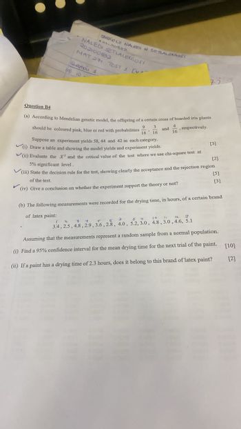 OMOGOLO NALEDI N SETLALEKGaasi
NALEDI SETLALEIGOS!
202100532
MATH TEST 1 [v
Question 1
(a) 10
75
Question B4
(a) According to Mendelian genetic model, the offspring of a certain cross of bearded iris plants
should be coloured pink, blue or red with probabilities
Suppose an experiment yields 58, 44 and 42 in each category.
(i) Draw a table and showing the model yields and experiment yields.
(ii) Evaluate the X and the critical value of the test where we use chi-square test at
5% significant level.
9
3
16 16
16
and , respectively.
[3]
[2]
[5]
[3]
V(iii) State the decision rule for the test, showing clearly the acceptance and the rejection region
of the test.
(iv) Give a conclusion on whether the experiment support the theory or not?
(b) The following measurements were recorded for the drying time, in hours, of a certain brand
of latex paint:
1 2 3 4 5 6 7 8 9 10 11 12 1
3.4, 2.5, 4.8, 2.9, 3.6, 2.8, 4.0, 5.2, 3.0, 4.8, 3.0, 4.6, 5.1
Assuming that the measurements represent a random sample from a normal population.
(i) Find a 95% confidence interval for the mean drying time for the next trial of the paint. [10]
(ii) If a paint has a drying time of 2.3 hours, does it belong to this brand of latex paint?
[2]