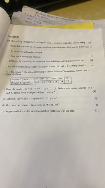 Question B3
OMOGOLO NALEDI N SETALEGOSI
102100532
NALEDI SETLALEKGOS!
202100532
MAT 271
(a) The breaking strength X of a certain rivet used in a machine engine has a mean 4000 psi and
standard deviation 80 psi. A random sample of 64 rivets is taken. Consider the distribution of
X, sample mean breaking strength.
i) State the Central Limit Theorem.
[2]
[4]
ii) What is the probability that the sample mean falls between 3985 psi and 4025 psi?
iii) What sample size n, would be necessary to have P(3992<X<4008)=0.95? [4]
(b) The pressure Y of a gas corresponding to various volumes X is recorded, and the data is
tabulated follows:
Volume X(cm³)
Pressure Y(kg/cm³)
40 50 55 60 80 90
64.7 45.2 40.1 37.6 12.6 7.5
i) Using the model x =ay, +b+&,,i=1,2,...,6 find the least square estimate for a
and b. Hence write the regression line x=ây+b.
[8]
ii) Determine the volume, if the pressure is 5.2kg/cm³
[2]
iii) Determine the volume, if the pressure is 76.4kg/cm³
[2]
iv) Compute and interpret the sample correlation coefficient r of the data.
[3]