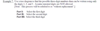 **Example 7**: Use a tree diagram to find the possible three-digit numbers that can be written using only the digits 1, 2, and 3. Assume repeated digits are NOT allowed. 

[Note: This process will be referred to as "without replacement."]

**Part I:** Select the first digit  
**Part II:** Select the second digit  
**Part III:** Select the third digit  