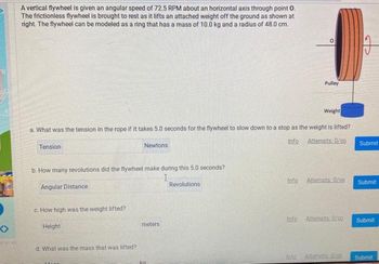 A vertical flywheel is given an angular speed of 72.5 RPM about an horizontal axis through point O.
The frictionless flywheel is brought to rest as it lifts an attached weight off the ground as shown at
right. The flywheel can be modeled as a ring that has a mass of 10.0 kg and a radius of 48.0 cm.
Pulley
Weight
a. What was the tension in the rope if it takes 5.0 seconds for the flywheel to slow down to a stop as the weight is lifted?
Info
Tension
Newtons
Attempts: 0/co
Submit
b. How many revolutions did the flywheel make during this 5.0 seconds?
I
Angular Distance
Revolutions
Info
Attempts: 0/co
Submit
c. How high was the weight lifted?
Height
d. What was the mass that was lifted?
meters
Info
Attempts: 0/00
Submit
Info
Attempts 0/00
Submit
ka