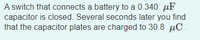 A switch that connects a battery to a 0.340 μF capacitor is closed. Several seconds later you find that the capacitor plates are charged to 30.8 μC.