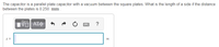 The capacitor is a parallel plate capacitor with a vacuum between the square plates. What is the length of a side if the distance between the plates is 0.250 mm?

There is an input box for entering the value of \( s \), which represents the side length, in meters. Above the input box, there are buttons for formatting, undo, redo, and accessing a keypad.