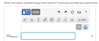 **Question:**
What is the electric potential energy of the electron? The protons are fixed and cannot move.

**Interactive Calculation Box:**
There is a formula input box with several mathematical symbol options above it. The options include symbols for exponents, fractions, square roots, nth roots, vectors, absolute value, and scientific notation.

**Equation:**
\[ PE_{\text{electron}} = \]

**Unit:**
J (Joules)

---

**Description:**
Students are prompted to calculate the electric potential energy of an electron in a fixed position relative to protons, making use of the interactive math tool to correctly input their answer with the appropriate symbols and units.