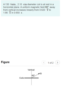 A 130 turn , 2.10 cm diameter coil is at rest in a
horizontal plane. A uniform magnetic field 60° away
from vertical increases linearly from 0.620 T to
1.66 Tin 0.650 s.
Figure
1 of 2
>
Vertical
60°
Coils
