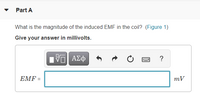 Part A
What is the magnitude of the induced EMF in the coil? (Figure 1)
Give your answer in millivolts.
?
ΕMF
mV
