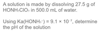 **Problem Statement:**

A solution is made by dissolving 27.5 g of HONH₃ClO₃ in 500.0 mL of water.

Using Ka(HONH₃⁺) = 9.1 × 10⁻⁷, determine the pH of the solution.