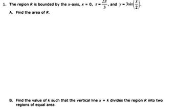 1. The region R is bounded by the x-axis, x = 0, x=
2.T
3
A. Find the area of R.
and y=3sin
2
B. Find the value of k such that the vertical line x = k divides the region R into two
regions of equal area.