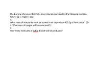 The burning of iron pyrites (FeS.) in air may be expressed by the following reaction:
Fes2 + 02 -> Fe203 + SO2
а.
What mass of iron pyrite must be burned in air to produce 400.0g of ferric oxide? (8)
b. What mass of oxygen will be consumed? (
C.
How many molecules of sulfur dioxide will be produced ?
