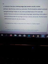 a. Construct a Time class containing integer data members seconds, minutes,
and hours. Have the class contain two constructors: The first should be a default constructor
having the prototype Time(int, int, int), which uses default values of 0 for each data
member. The second constructor should accept a long integer representing a total number of
seconds and disassemble the long integer into hours, minutes, and seconds. The final member
method should display the class data members.
b. Include the class written for Exercise 4a in the context of a complete program.
