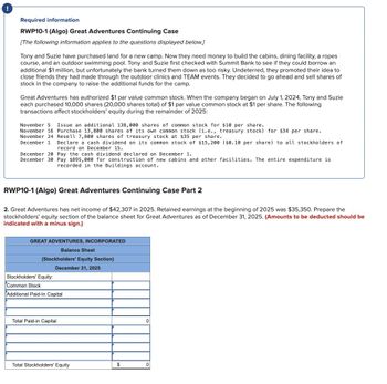 Required information
RWP10-1 (Algo) Great Adventures Continuing Case
[The following information applies to the questions displayed below.]
Tony and Suzie have purchased land for a new camp. Now they need money to build the cabins, dining facility, a ropes
course, and an outdoor swimming pool. Tony and Suzie first checked with Summit Bank to see if they could borrow an
additional $1 million, but unfortunately the bank turned them down as too risky. Undeterred, they promoted their idea to
close friends they had made through the outdoor clinics and TEAM events. They decided to go ahead and sell shares of
stock in the company to raise the additional funds for the camp.
Great Adventures has authorized $1 par value common stock. When the company began on July 1, 2024, Tony and Suzie
each purchased 10,000 shares (20,000 shares total) of $1 par value common stock at $1 per share. The following
transactions affect stockholders' equity during the remainder of 2025:
November 5 Issue an additional 138,000 shares of common stock for $10 per share.
November 16 Purchase 13,800 shares of its own common stock (i.e., treasury stock) for $34 per share.
November 24 Resell 7,800 shares of treasury stock at $35 per share.
December 1 Declare a cash dividend on its common stock of $15,200 ($0.10 per share) to all stockholders of
record on December 15.
December 20 Pay the cash dividend declared on December 1.
December 30 Pay $895,000 for construction of new cabins and other facilities. The entire expenditure is
recorded in the Buildings account.
RWP10-1 (Algo) Great Adventures Continuing Case Part 2
2. Great Adventures has net income of $42,307 in 2025. Retained earnings at the beginning of 2025 was $35,350. Prepare the
stockholders' equity section of the balance sheet for Great Adventures as of December 31, 2025. (Amounts to be deducted should be
indicated with a minus sign.)
GREAT ADVENTURES, INCORPORATED
Balance Sheet
(Stockholders' Equity Section)
Stockholders' Equity:
Common Stock
December 31, 2025
Additional Paid-In Capital
Total Paid-in Capital
0
Total Stockholders' Equity