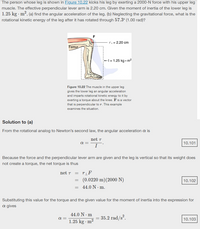 The person whose leg is shown in Figure 10.22 kicks his leg by exerting a 2000-N force with his upper leg
muscle. The effective perpendicular lever arm is 2.20 cm. Given the moment of inertia of the lower leg is
1.25 kg - m2, (a) find the angular acceleration of the leg. (b) Neglecting the gravitational force, what is the
rotational kinetic energy of the leg after it has rotated through 57.3° (1.00 rad)?
F
r. = 2.20 cm
Femur
+\= 1.25 kg • m2
Figure 10.22 The muscle in the upper leg
gives the lower leg an angular acceleration
and imparts rotational kinetic energy to it by
exerting a torque about the knee. Fis a vector
that is perpendicular to r. This example
examines the situation.
Solution to (a)
From the rotational analog to Newton's second law, the angular acceleration a is
net T
a =
10.101
Because the force and the perpendicular lever arm are given and the leg is vertical so that its weight does
not create a torque, the net torque is thus
net T
(0.0220 m)(2000 N)
= 44.0 N · m.
10.102
Substituting this value for the torque and the given value for the moment of inertia into the expression for
a gives
44.0 N · m
1.25 kg · m2
= 35.2 rad/s².
a =
10.103
