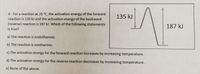 6. For a reaction at 25 °C, the activation energy of the forward
reaction is 135 kJ and the activation energy of the backward
135 kJ
(reverse) reaction is 187 kJ. Which of the following statements
is true?
187 kJ
a) The reaction is endothermic.
b) The reaction is exothermic.
c) The activation energy for the forward reaction increases by increasing temperature.
d) The activation energy for the reverse reaction decreases by increasing temperature.
e) None of the above.
