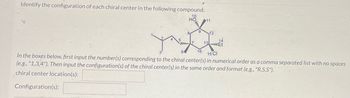 Identify the configuration of each chiral center in the following compound:
10
5
8
64
9
11
12
14
7 13 Et
16
15 CI
In the boxes below, first input the number(s) corresponding to the chiral center(s) in numerical order as a comma separated list with no spaces
(e.g., "1,3,4"). Then input the configuration(s) of the chiral center(s) in the same order and format (e.g., "R,S,S").
chiral center location(s):
Configuration(s):