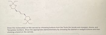 Draw the molecule(s) on the canvas by choosing buttons from the Tools (for bonds and charges), Atoms, and
Templates toolbars. Show the appropriate stereochemistry by choosing the dashed or wedged buttons and then
clicking a bond on the canvas.