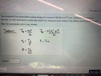 Time left 0:23:
The driveshaft of an automobile is being designed to transmit 196 kW at 3177 rpm. Determine the minimum
diameter (in mm) required for a solid steel shaft if the allowable shear stress in the shaft is not to exceed 27 MPa.
Note: Do not include units in your answer
Torsion:
J=d
32
T
3=1 /
J
0 = TL≤
GJ
Jo = # (do"-di")
Jot
P = Tw
32
Answer:
Next page