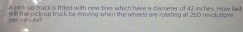 A pick-up truck is fitted with new tires which have a diameter of 42 inches. How fast
will the pick-up truck be moving when the wheels are rotating at 280 revolutions
per minute?