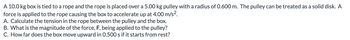 A 10.0 kg box is tied to a rope and the rope is placed over a 5.00 kg pulley with a radius of 0.600 m. The pulley can be treated as a solid disk. A
force is applied to the rope causing the box to accelerate up at 4.00 m/s².
A. Calculate the tension in the rope between the pulley and the box.
B. What is the magnitude of the force, F, being applied to the pulley?
C. How far does the box move upward in 0.500 s if it starts from rest?