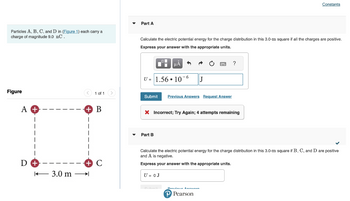 Particles A, B, C, and D in (Figure 1) each carry a
charge of magnitude 9.0 nC.
Figure
A +
D
3.0 m
1 of 1 >
B
Part A
Calculate the electric potential energy for the charge distribution in this 3.0-m square if all the charges are positive.
Express your answer with the appropriate units.
U= 1.56 10-6
μА
Submit Previous Answers Request Answer
Part B
X Incorrect; Try Again; 4 attempts remaining
U = 0 J
J
Denúncia Annunen
?
✓
Calculate the electric potential energy for the charge distribution in this 3.0-m square if B, C, and D are positive
and A is negative.
Express your answer with the appropriate units.
P Pearson
Constants