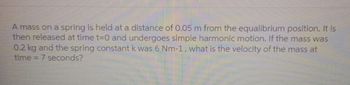 A mass on a spring is held at a distance of 0.05 m from the equalibrium position. It is
then released at time t=0 and undergoes simple harmonic motion. If the mass was
0.2 kg and the spring constant k was 6 Nm-1, what is the velocity of the mass at
time = 7 seconds?