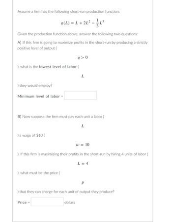 Assume a firm has the following short-run production function:

\[ q(L) = L + 2L^2 - \frac{1}{3}L^3 \]

Given the production function above, answer the following two questions:

A) If this firm is going to maximize profits in the short-run by producing a strictly positive level of output \(( q > 0 )\), what is the lowest level of labor \(( L )\) they would employ?

Minimum level of labor = [ ]

B) Now suppose the firm must pay each unit of labor \(( L )\) a wage of $10 \(( w = 10 )\). If this firm is maximizing their profits in the short-run by hiring 4 units of labor \(( L = 4 )\), what must be the price \(( p )\) that they can charge for each unit of output they produce?

Price = [ ] dollars