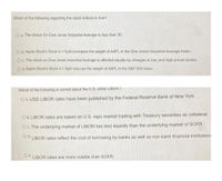 Which of the following regarding the stock indices is true?
O A. The divisor for Dow Jones Industrial Average is less than 30.
O B. Apple Stock's Stock 4-1 Split increases the weight of AAPL in the Dow Jones Industrial Average Index.
OC. The return on Dow Jones Industrial Average is affected equally by changes in low; and high-priced stocks.
O D. Apple Stock's Stock 4-1 Split reduces the weight of AAPL in the S&P 500 Index.
Which of the following is correct about the U.S. dollar LIBOR?
O A. USD LIBOR rates have been published by the Federal Reserve Bank of New York.
O B. LIBOR rates are based on U.S. repo market trading with Treasury securities as collateral.
O C. The underlying market of LIBOR has less liquiidty than the underlying market of SOFR
O U LIBOR rates reflect the cost of borrowing by banks as well as non-bank financial institution:
O E. LIBOR rates are more volatile than SOFR.
