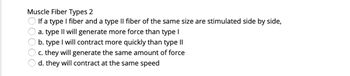 Muscle Fiber Types 2
If a type I fiber and a type II fiber of the same size are stimulated side by side,
a. type II will generate more force than type I
b. type I will contract more quickly than type II
c. they will generate the same amount of force
d. they will contract at the same speed
OOOOO