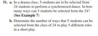 51. a. In a drama class, 5 students are to be selected from
24 students to perform a synchronized dance. In how
many ways can 5 students be selected from the 24?
(See Example 7)
b. Determine the number of ways that 5 students can be
selected from the class of 24 to play 5 different roles
in a short play.
