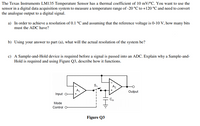 The Texas Instruments LM135 Temperature Sensor has a thermal coefficient of 10 mV/°C. You want to use the
sensor in a digital data acquisition system to measure a temperature range of -20 °C to +120 °C and need to convert
the analogue output to a digital signal.
a) In order to achieve a resolution of 0.1 °C and assuming that the reference voltage is 0-10 V, how many bits
must the ADC have?
b) Using your answer to part (a), what will the actual resolution of the system be?
c) A Sample-and-Hold device is required before a signal is passed into an ADC. Explain why a Sample-and-
Hold is required and using Figure Q3, describe how it functions.
A,
Output
Input o-
CH
Mode
Control O
Figure Q3
S.
