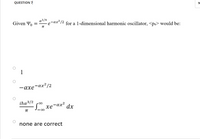 QUESTION 7
10
Given Yo
a?/4
,-ах? /2
for a 1-dimensional harmonic oscillator, <px> would be:
1
,- αx? /2
— ахе
iħa3/2
xe-ax?
dx
none are correct
