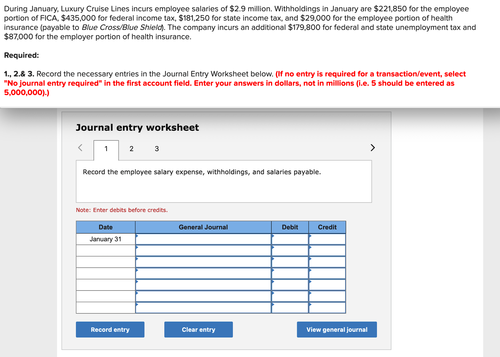 During January, Luxury Cruise Lines incurs employee salaries of $2.9 million. Withholdings in January are $221,850 for the employee
portion of FICA, $435,000 for federal income tax, $181,250 for state income tax, and $29,000 for the employee portion of health
insurance (payable to Blue Cross/Blue Shield). The company incurs an additional $179,800 for federal and state unemployment tax and
$87,000 for the employer portion of health insurance.
Required:
1., 2.& 3. Record the necessary entries in the Journal Entry Worksheet below. (If no entry is required for a transaction/event, select
"No journal entry required" in the first account field. Enter your answers in dollars, not in millions (i.e. 5 should be entered as
5,000,000).)
Journal entry worksheet
2 3
Record the employee salary expense, withholdings, and salaries payable.
Note: Enter debits before credits.
Date
General Journal
Debit
Credit
January 31
Record entry
Clear entry
View general journal
