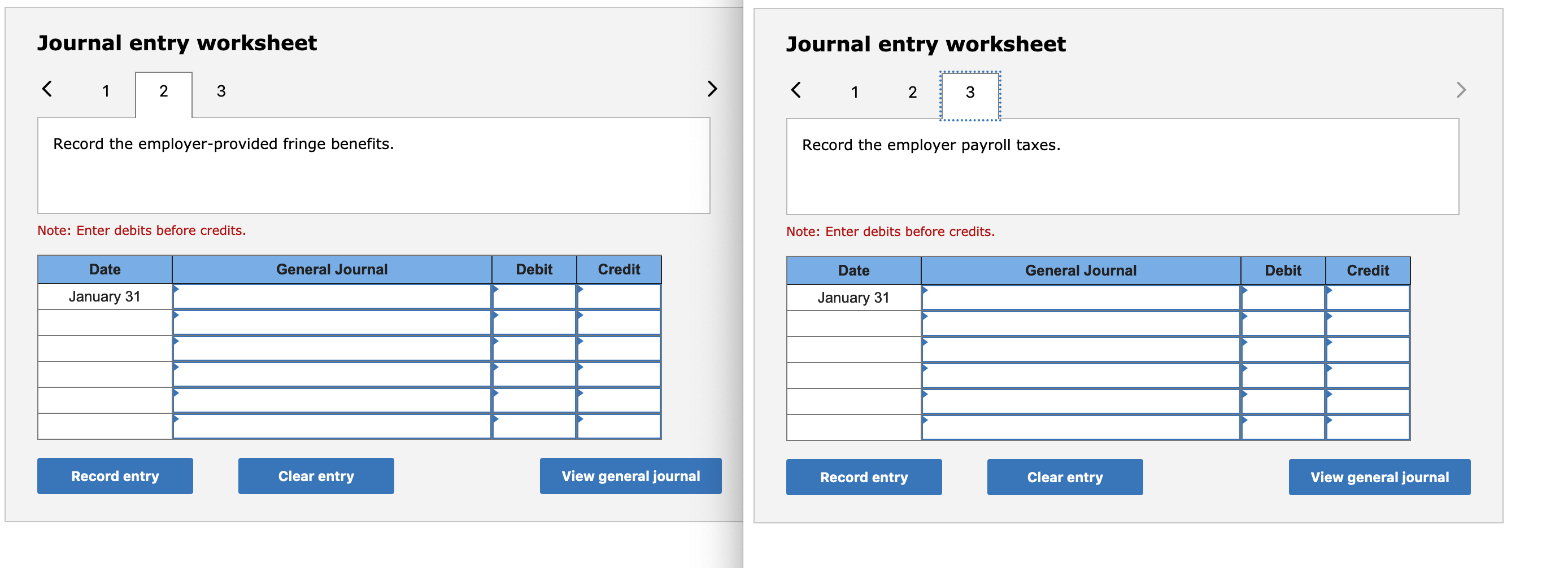 Journal entry worksheet
Journal entry worksheet
3
3
Record the employer-provided fringe benefits.
Record the employer payroll taxes.
Note: Enter debits before credits.
Note: Enter debits before credits.
Date
General Journal
Debit
Credit
Date
General Journal
Debit
Credit
January 31
January 31
Record entry
Clear entry
View general journal
Record entry
Clear entry
View general journal
