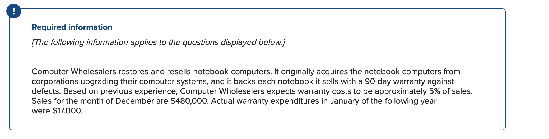Required information
[The following information applies to the questions displayed below.]
Computer Wholesalers restores and resells notebook computers. It originally acquires the notebook computers from
corporations upgrading their computer systems, and it backs each notebook it sells with a 90-day warranty against
defects. Based on previous experience, Computer Wholesalers expects warranty costs to be approximately 5% of sales.
Sales for the month of December are $480,000. Actual warranty expenditures in January of the following year
were $17,000.
