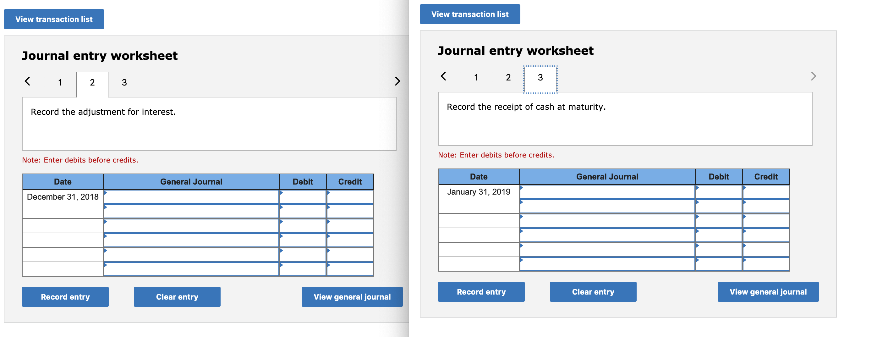 View transaction list
View transaction list
Journal entry worksheet
Journal entry worksheet
3
3
Record the adjustment for interest.
Record the receipt of cash at maturity.
Note: Enter debits before credits.
Note: Enter debits before credits.
Date
General Journal
Debit
Credit
Date
General Journal
Debit
Credit
December 31, 2018
January 31, 2019
Record entry
Clear entry
View general journal
Record entry
Clear entry
View general journal
