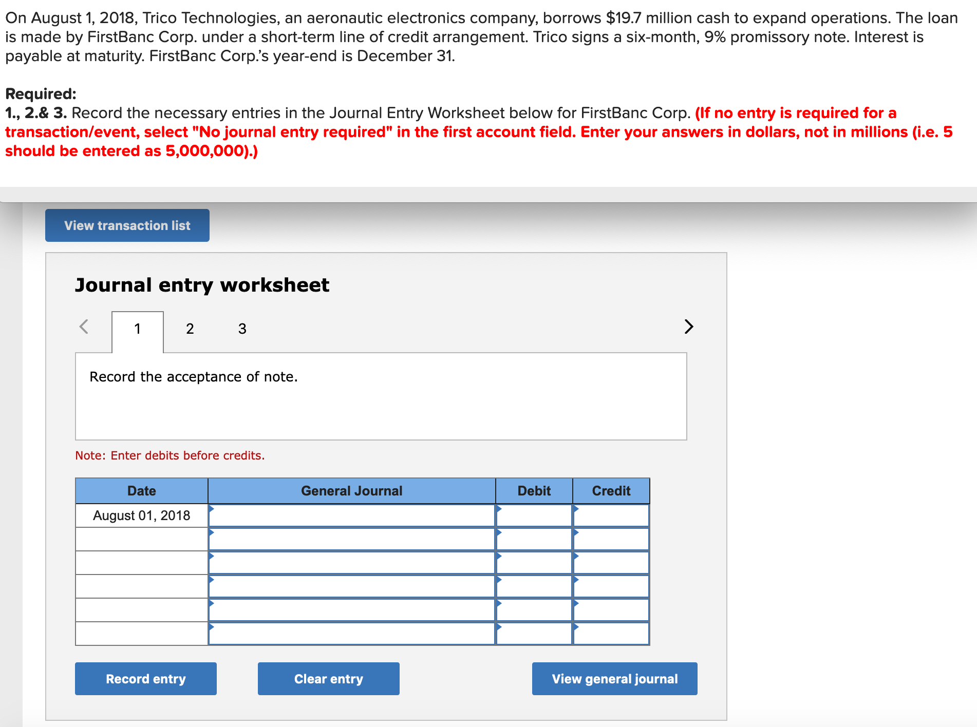 On August 1, 2018, Trico Technologies, an aeronautic electronics company, borrows $19.7 million cash to expand operations. The loan
is made by FirstBanc Corp. under a short-term line of credit arrangement. Trico signs a six-month, 9% promissory note. Interest is
payable at maturity. FirstBanc Corp's year-end is December 31.
Required:
1., 2.& 3. Record the necessary entries in the Journal Entry Worksheet below for FirstBanc Corp. (If no entry is required for a
transaction/event, select "No journal entry required" in the first account field. Enter your answers in dollars, not in millions (i.e. 5
should be entered as 5,000,000).)
View transaction list
Journal entry worksheet
2 3
Record the acceptance of note.
Note: Enter debits before credits.
Date
General Journal
Debit
Credit
August 01, 2018
Record entry
Clear entry
View general journal
