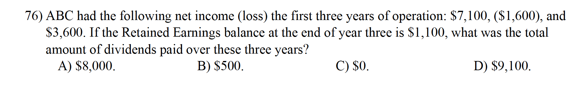 76) ABC had the following net income (loss) the first three years of operation: $7,100, ($1,600), and
$3,600. If the Retained Earnings balance at the end of year three is $1,100, what was the total
amount of dividends paid over these three years?
A) $8,000.
B) $500.
C) $0.
D) $9,100.
