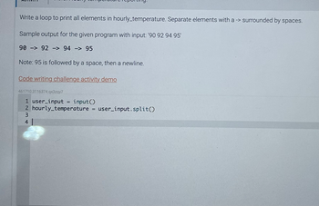 Write a loop to print all elements in hourly_temperature. Separate elements with a -> surrounded by spaces.
Sample output for the given program with input: '90 92 94 95'
90 92 -> 94 - 95
Note: 95 is followed by a space, then a newline.
Code writing challenge activity demo
461710.3116374.qx3zqy7
1 user_input input()
2 hourly_temperature = user_input.split()
3
41