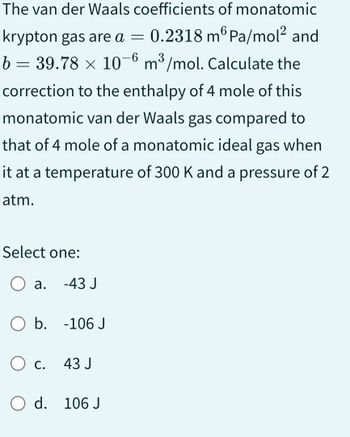 The van der Waals coefficients of monatomic
krypton gas are a = 0.2318 m Pa/mol² and
b = 39.78 × 10-6 m³/mol. Calculate the
correction to the enthalpy of 4 mole of this
monatomic van der Waals gas compared to
that of 4 mole of a monatomic ideal gas when
it at a temperature of 300 K and a pressure of 2
atm.
Select one:
a.
-43 J
O b. -106 J
O c.
O d. 106 J
43 J