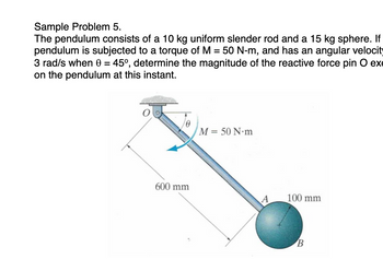 Sample Problem 5.
The pendulum consists of a 10 kg uniform slender rod and a 15 kg sphere. If
pendulum is subjected to a torque of M = 50 N-m, and has an angular velocity
3 rad/s when 0 = 45°, determine the magnitude of the reactive force pin O exe
on the pendulum at this instant.
M = 50 N.m
600 mm
A
100 mm
B