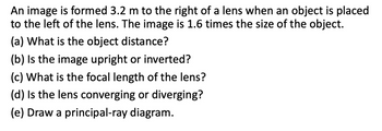 An image is formed 3.2 m to the right of a lens when an object is placed
to the left of the lens. The image is 1.6 times the size of the object.
(a) What is the object distance?
(b) Is the image upright or inverted?
(c) What is the focal length of the lens?
(d) Is the lens converging or diverging?
(e) Draw a principal-ray diagram.