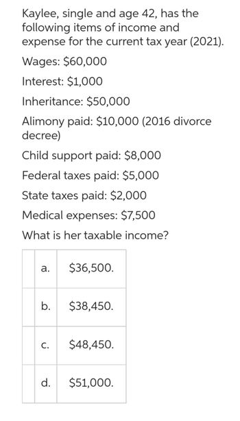 Kaylee, single and age 42, has the
following items of income and
expense for the current tax year (2021).
Wages: $60,000
Interest: $1,000
Inheritance: $50,000
Alimony paid: $10,000 (2016 divorce
decree)
Child support paid: $8,000
Federal taxes paid: $5,000
State taxes paid: $2,000
Medical expenses: $7,500
What is her taxable income?
a.
b.
C.
d.
$36,500.
$38,450.
$48,450.
$51,000.