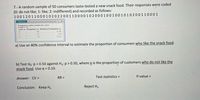 7.- A random sample of 50 consumers taste-tested a new snack food. Their responses were coded
(0: do not like; 1: like; 2: indifferent) and recorded as follows:
10012011000102022001100001020001001001010200110001
Options
Frequency table results for varl:
Count - So
Frequency Relative Frequency.
0.58
varl .
29
15
0.3
0.12
a) Use an 80% confidence interval to estimate the proportion of consumers who like the snack food.
b) Test Ho: p = 0.50 against H3: p > 0.50, where p is the proportion of customers who do nót like the
snack food. Use a = 0.10.
RR =
Test statistics =
P-value =
Answer: CV =
Conclusion: Keep H.
Reject H,
