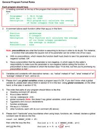 # General Program Format Rules

## Each program should have

1. **A heading comment at the top of the program** that contains information in this form:
   ```c
   /* -------------------------------------------------------------
      Programmer : I. Will Ritem
      Date due   : July 12, 2020
      Description: This program will calculate the average 
                   of three integers from the user
      ------------------------------------------------------------- */
   ```

2. **A comment above each function (other than main)** in this form:
   ```c
   /* -------------------------------------------------------------
      Function  : getAverage
      Receives  : 3 integers
      Description: This function will calculate the average 
                   of its three integer parameters
      Returns   : the average (a double)
      Preconditions: none
      ------------------------------------------------------------- */
   ```

   - **Note:** *Preconditions* are what the function is assuming to be true in order to do its job. For instance, a function that calculates the square root of its parameter can be written one of two ways:
     a. With no preconditions, meaning the function itself must check if its parameter is not a negative number, OR
     b. Have a precondition that the parameter is non-negative, where it’s the caller’s responsibility to make sure the parameter is non-negative before calling the function. A precondition is like a contract in which the function says “I’ll do this, but first you’re promising my precondition is met.”

3. **Variables and constants with descriptive names** – so, “radius” instead of “rad”, “area” instead of “ar”, “average” instead of “ave”, and so on.

4. Please don’t use **global variables** unless a program says it’s OK. If you don’t know what a global variable is, please learn about them in section 6.10 in the text. Using global constants, on the other hand, is fine (also in section 6.10).

5. The order that parts of your program should follow is like this:
   - a. Heading comment (#1 above)
   - b. #include section
   - c. using namespace std;
   - d. global constants (**Note:** this doesn’t say global variables, which aren’t allowed)
   - e. typedefs and struct declarations
   - f. function prototypes
   - g. the main() function
   - h. other functions,