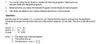 1. You will be using Visual Studio to create the following programs. Make sure you see that these are separate programs.

2. Make sure that you follow the General Program Format Rules for each program.

3. The closer the form of your output matches that shown in the example

Question:

Ask the user for two points: (x1, y1) and (x2, y2). Notice that the input is coming from the keyboard. Compute the slope and save the data into a file named "slope.txt" on the disk. The form in the file should be:

```
Point 1 : (-3, 4)  
Point 2 : (5, -2)  
Slope   : -0.7500  
```

Note:

1. The slope has 4 decimal places  
2. The colons line up  
3. The formula is: \( \text{slope} = \frac{y_2-y_1}{x_2-x_1} \)