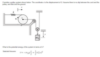 Consider a pulley system shown below. The coordinate x is the displacement of G. Assume there is no slip between the cord and the
pulley, and disk and the ground.
k
m
What is the potential energy of the system in terms of x?
Selected Answers:
V = - m1g-
X
+
