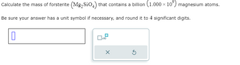 Calculate the mass of forsterite (Mg₂ SiO4) that contains a billion (1.000 × 10³) magnesium atoms.
Be sure your answer has a unit symbol if necessary, and round it to 4 significant digits.
0
x10
X
3