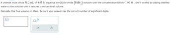 A chemist must dilute 58.2 mL of 4.65 M aqueous iron(II) bromide (FeBr₂) solution until the concentration falls to 1.00 M. She'll do this by adding distilled
water to the solution until it reaches a certain final volume.
Calculate this final volume, in liters. Be sure your answer has the correct number of significant digits.
OL