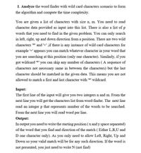 1. Analyze the word finder with wild card characters scenario to form
the algorithm and compute the time complexity.
You are given a list of characters with size n, m. You need to read
character data provided as input into this list. There is also a list of p
words that you need to find in the given problem. You can only search
in left, right, up and down direction from a position. There are two wild
characters *' and '+' ,if there is any instance of wild card characters for
example '+' appears you can match whatever character in your word that
you are searching at this position (only one character). Similarly, if you
got wildcard *' you can skip any number of characters ( A sequence of
characters not necessary same in between the characters) but the last
character should be matched in the given data. This means you are not
allowed to match a first and last character with *' wildeard.
Input:
The first line of the input will give you two integers n and m. From the
next line you will get the characters list from word-finder. The next line
read an integer p that represents number of the words to be searched.
From the next line you will read word per line.
Output:
In output you need to write the starting position ( x and y space separated)
of the word that you find and direction of the match ( Either L,R,U and
D one character only). As you only need to allow Left, Right, Up and
Down so your valid match will be for any such direction. If the word is
not presented, you just need to write N (not find)
