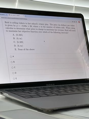 Management ×
Quiz: Exam 3-Canvas
×
canvas.tamu.edu/courses/297503/quizzes/507330/take
C⭑
Reid is selling tickets to her school's winter play. The price (in dollars) per ticket
is given by p = -0.08x + 26, where x is the number of tickets sold. When using
calculus to determine what price to charge to maximize her revenue, Reid will need
to maximize her objective function over which of the following intervals?
A. (0,325)
B. (0,00)
C. [0,325]
OA
B
D. [0,00)
Oc
E. None of the above
D
○ E
MacBook Air
