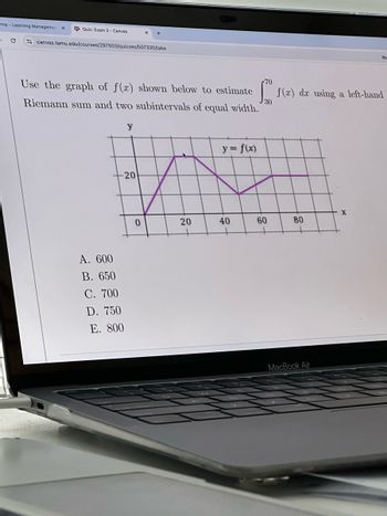 ame-Learning Managemen
A Quiz: Exam 3-Canvas
×
C
canvas.tamu.edu/courses/297503/quizzes/507330/take
70
f(x) dar using a left-hand
Use the graph of f(x) shown below to estimate
Riemann sum and two subintervals of equal width.
y
20
y = f(x)
30
A. 600
B. 650
C. 700
D. 750
E. 800
0
20
40
60
Lof
80
MacBook Air
X